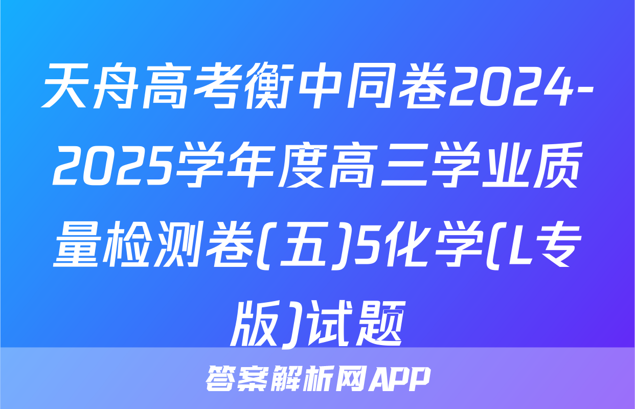 天舟高考衡中同卷2024-2025学年度高三学业质量检测卷(五)5化学(L专版)试题
