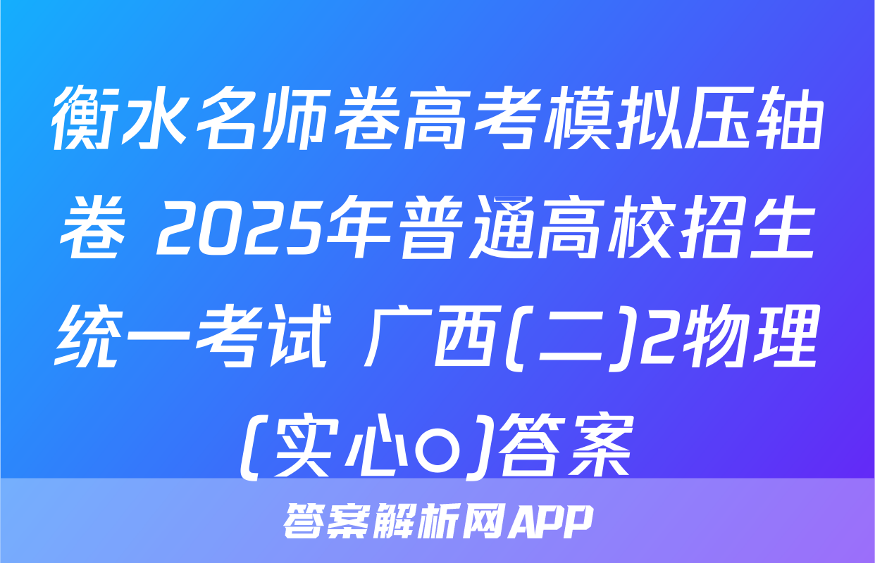 衡水名师卷高考模拟压轴卷 2025年普通高校招生统一考试 广西(二)2物理(实心○)答案