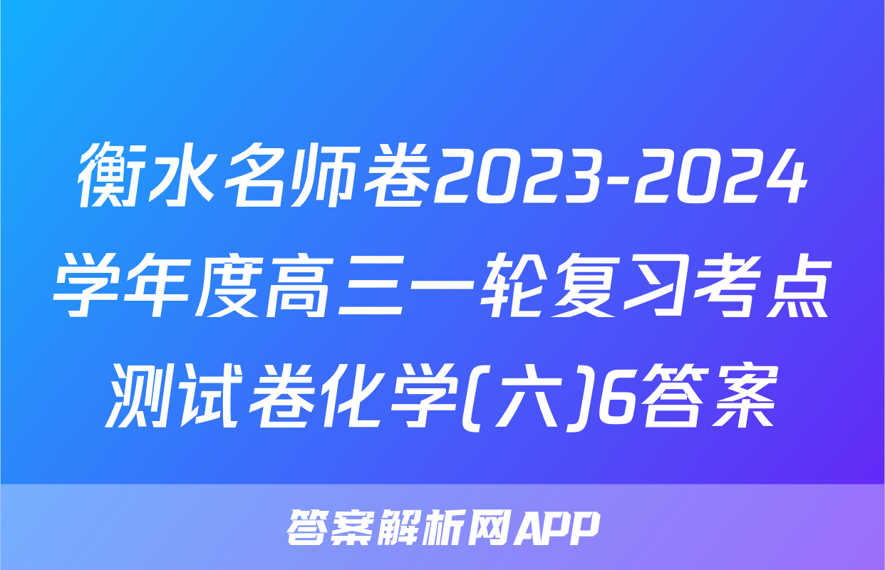 衡水名师卷2023-2024学年度高三一轮复习考点测试卷化学(六)6答案