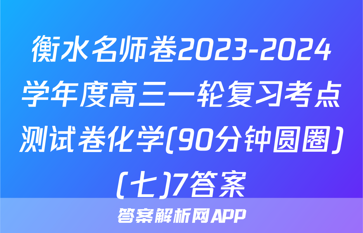 衡水名师卷2023-2024学年度高三一轮复习考点测试卷化学(90分钟圆圈)(七)7答案