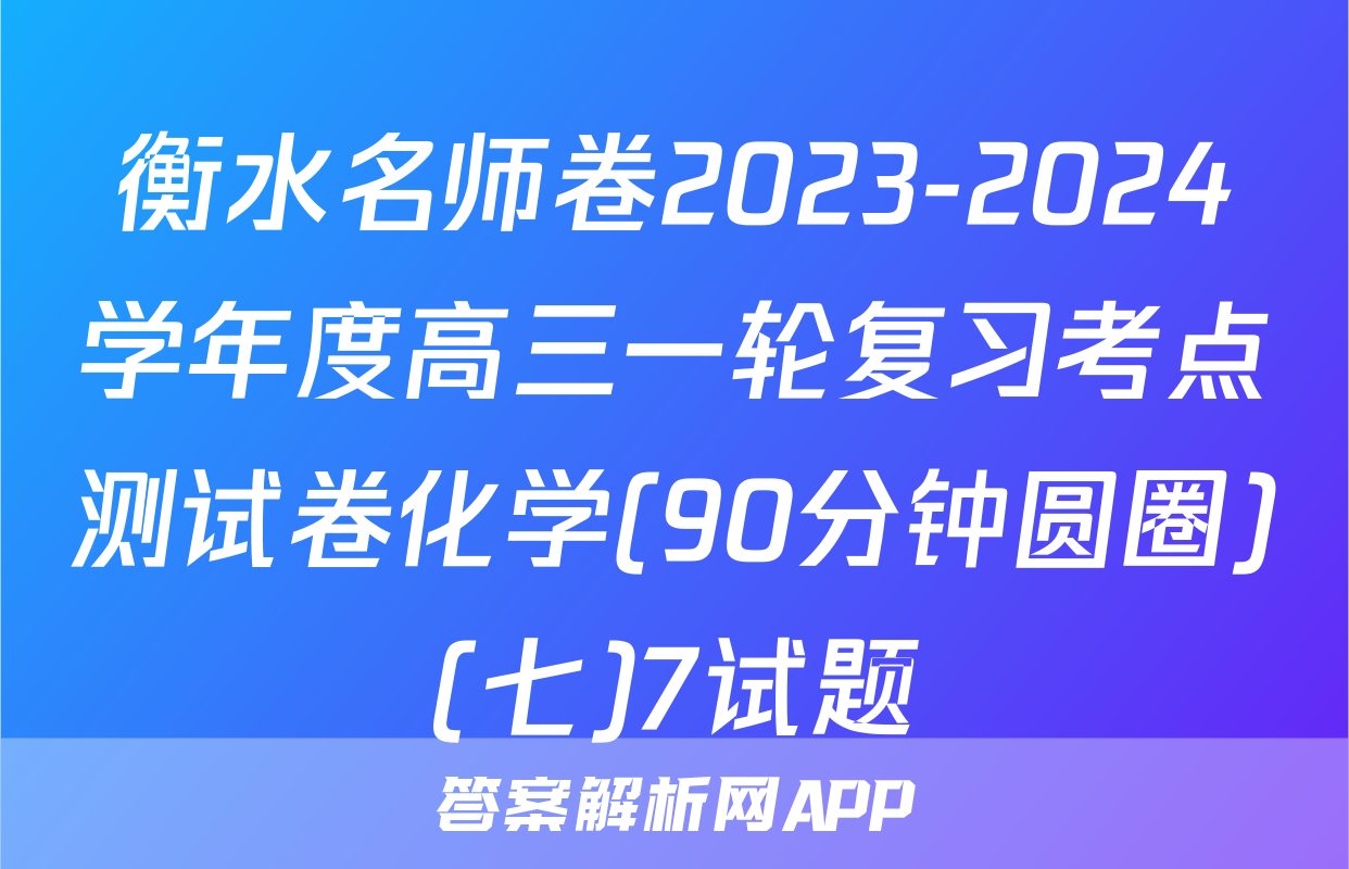 衡水名师卷2023-2024学年度高三一轮复习考点测试卷化学(90分钟圆圈)(七)7试题
