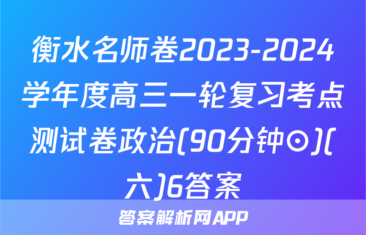 衡水名师卷2023-2024学年度高三一轮复习考点测试卷政治(90分钟⊙)(六)6答案