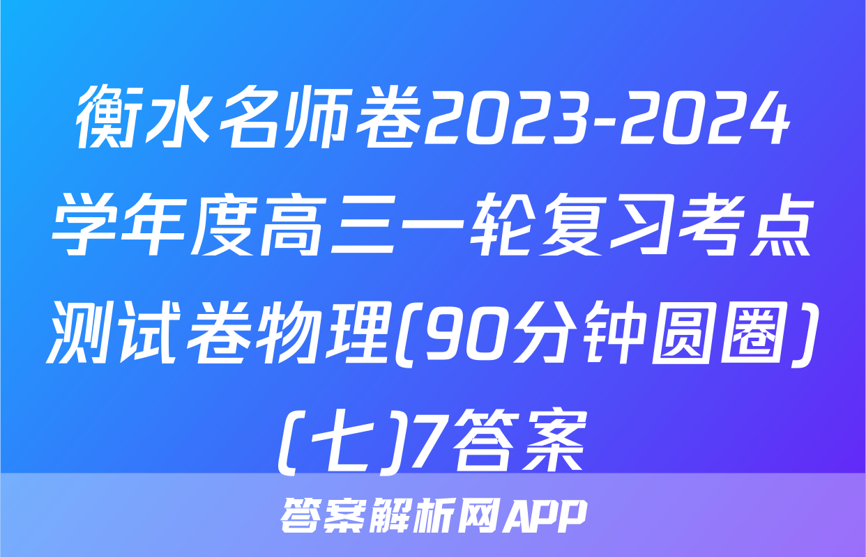 衡水名师卷2023-2024学年度高三一轮复习考点测试卷物理(90分钟圆圈)(七)7答案