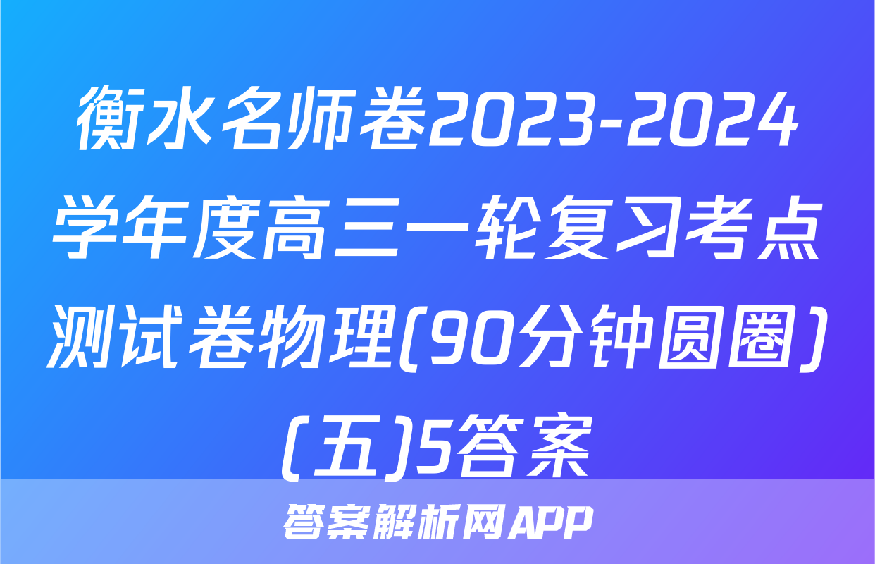 衡水名师卷2023-2024学年度高三一轮复习考点测试卷物理(90分钟圆圈)(五)5答案