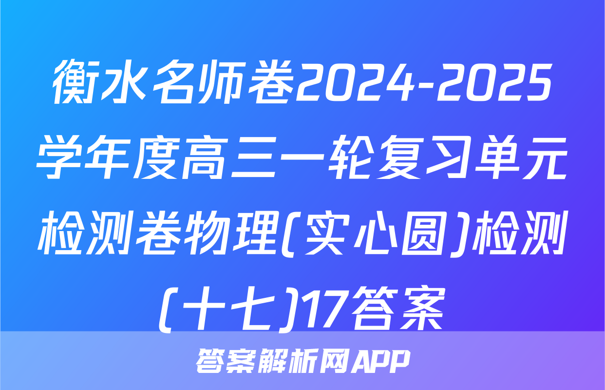 衡水名师卷2024-2025学年度高三一轮复习单元检测卷物理(实心圆)检测(十七)17答案