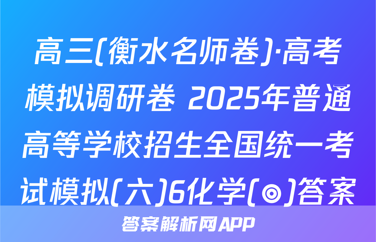 高三(衡水名师卷)·高考模拟调研卷 2025年普通高等学校招生全国统一考试模拟(六)6化学(◎)答案