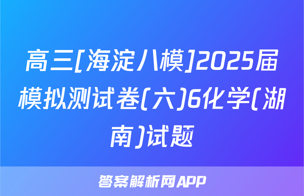 高三[海淀八模]2025届模拟测试卷(六)6化学(湖南)试题