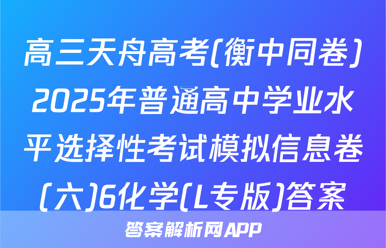 高三天舟高考(衡中同卷)2025年普通高中学业水平选择性考试模拟信息卷(六)6化学(L专版)答案