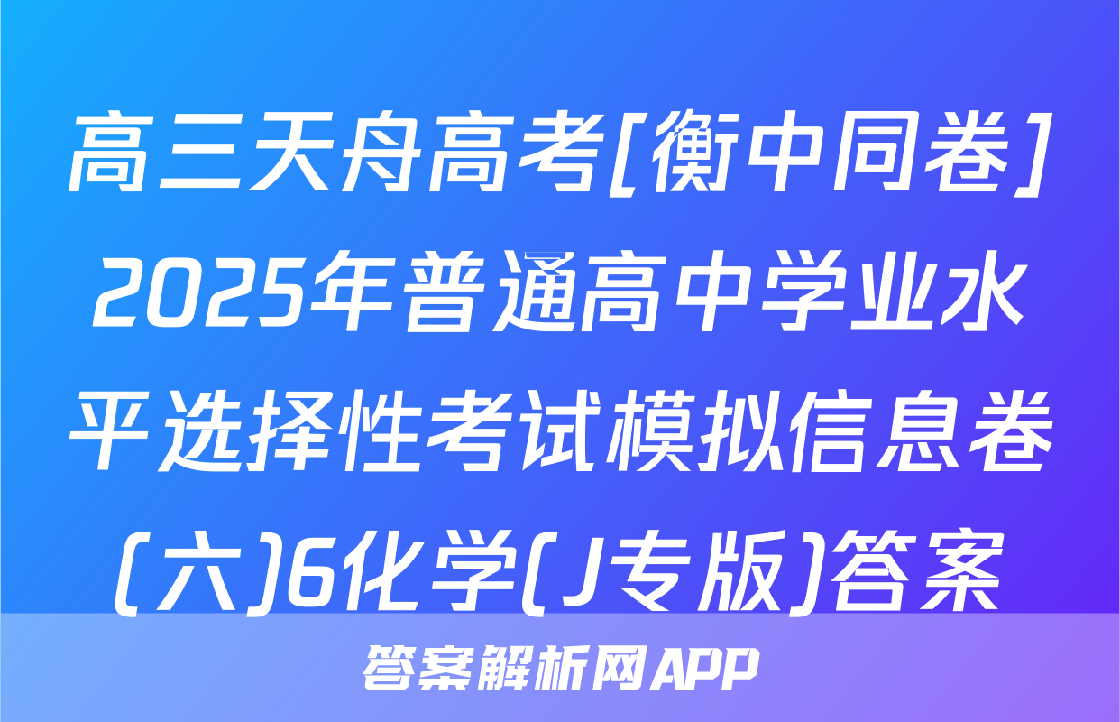 高三天舟高考[衡中同卷]2025年普通高中学业水平选择性考试模拟信息卷(六)6化学(J专版)答案