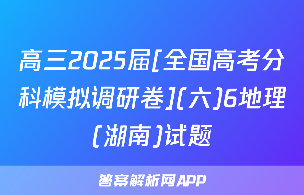 高三2025届[全国高考分科模拟调研卷](六)6地理(湖南)试题