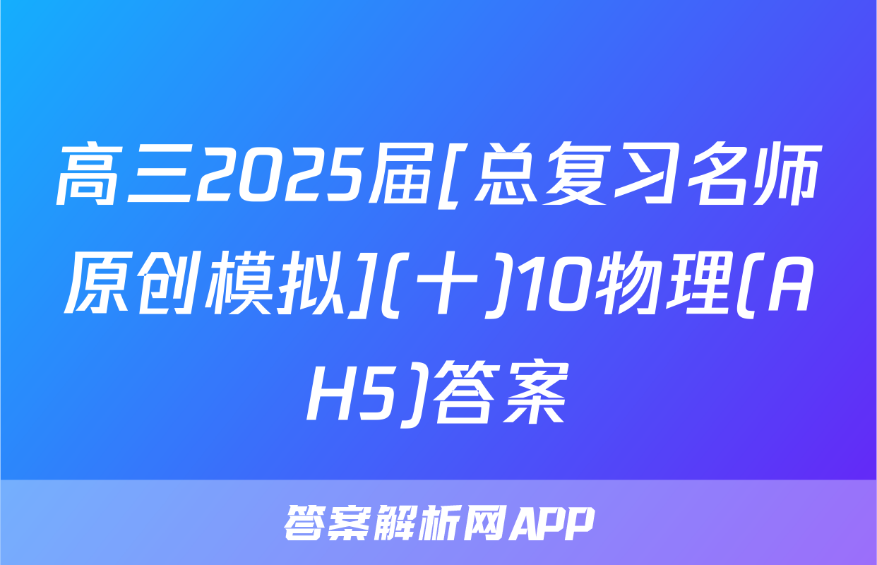 高三2025届[总复习名师原创模拟](十)10物理(AH5)答案