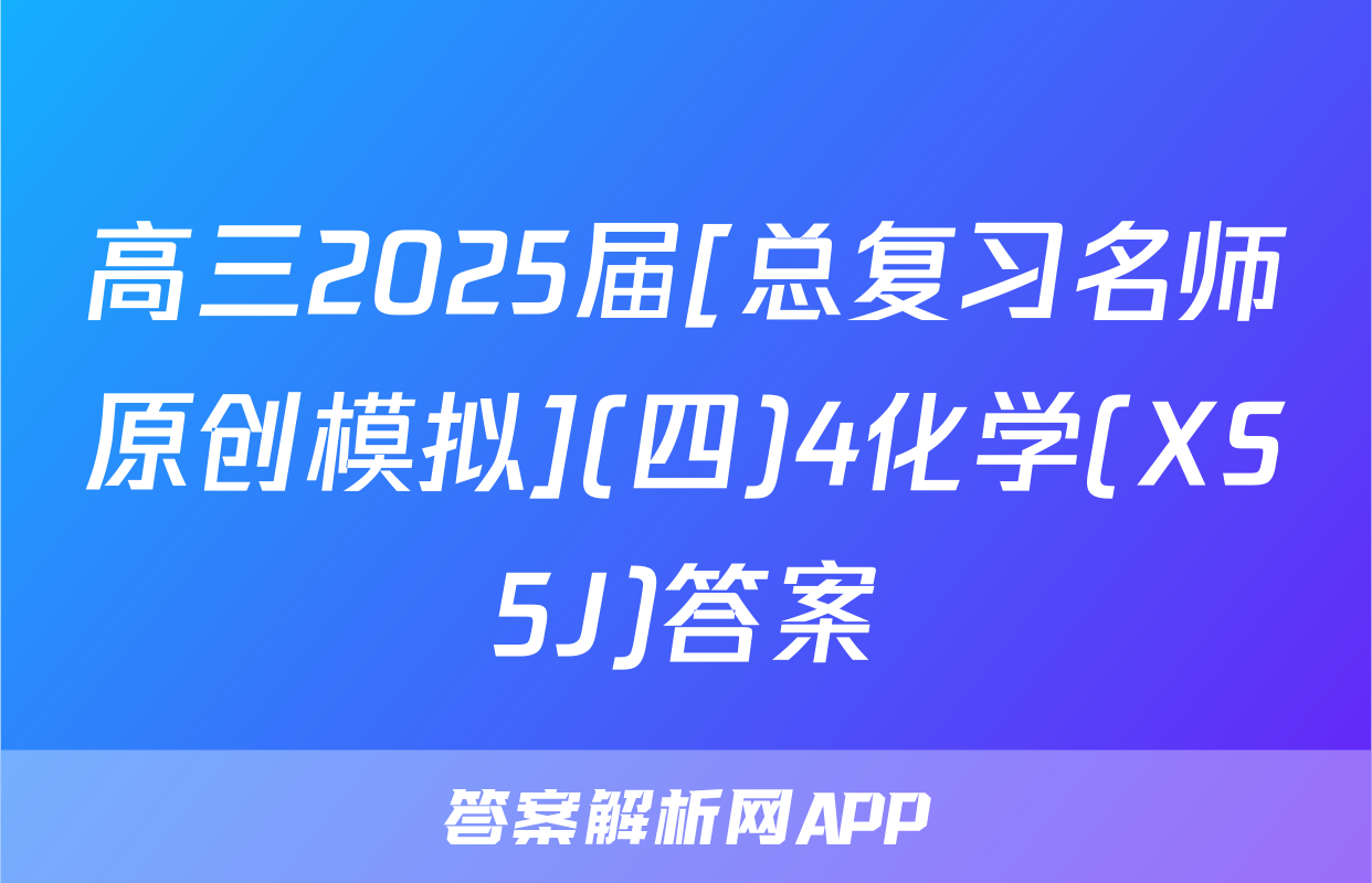 高三2025届[总复习名师原创模拟](四)4化学(XS5J)答案