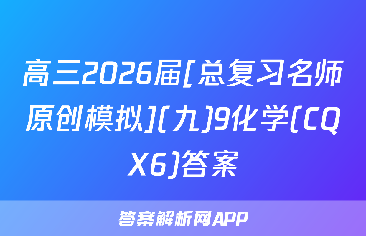 高三2026届[总复习名师原创模拟](九)9化学(CQX6)答案