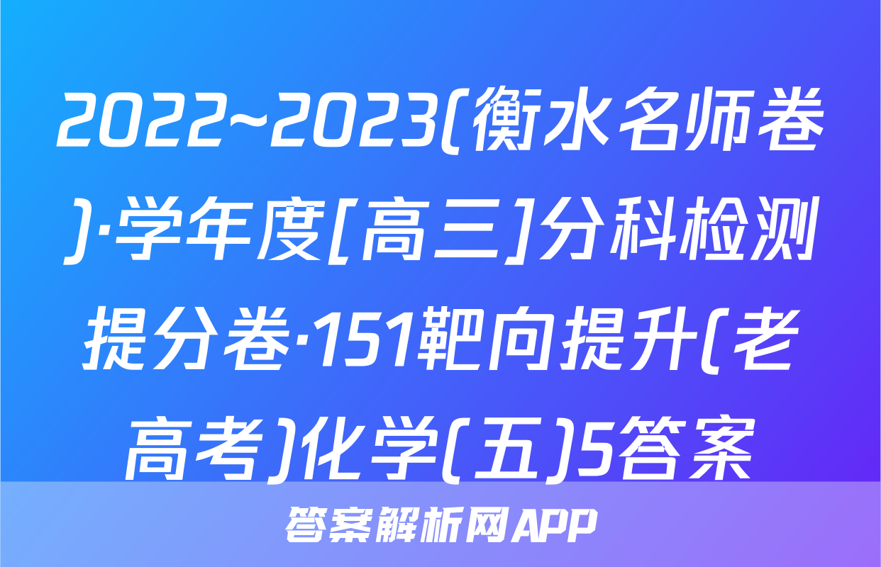 2022~2023(衡水名师卷)·学年度[高三]分科检测提分卷·151靶向提升(老高考)化学(五)5答案