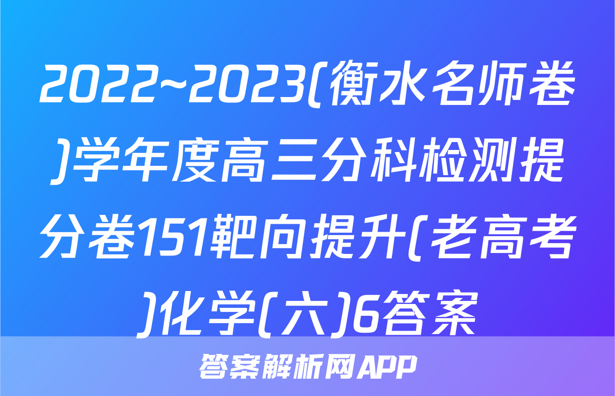 2022~2023(衡水名师卷)学年度高三分科检测提分卷151靶向提升(老高考)化学(六)6答案