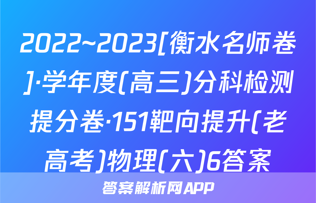 2022~2023[衡水名师卷]·学年度(高三)分科检测提分卷·151靶向提升(老高考)物理(六)6答案
