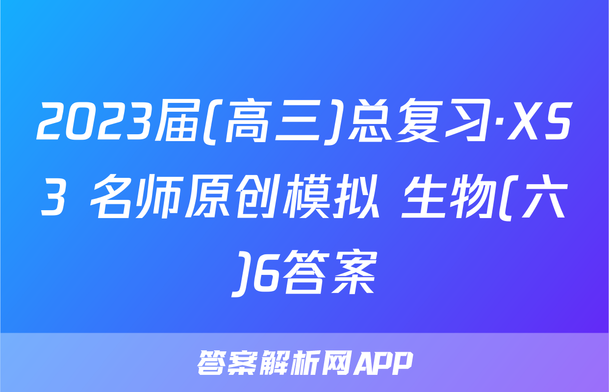 2023届(高三)总复习·XS3 名师原创模拟 生物(六)6答案
