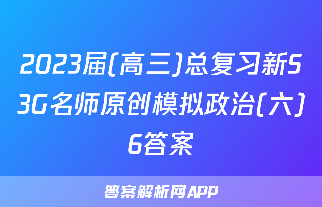 2023届(高三)总复习新S3G名师原创模拟政治(六)6答案