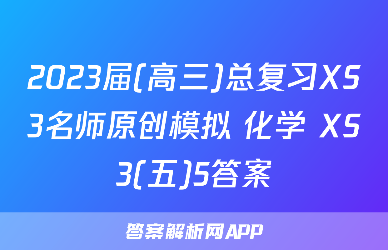 2023届(高三)总复习XS3名师原创模拟 化学 XS3(五)5答案