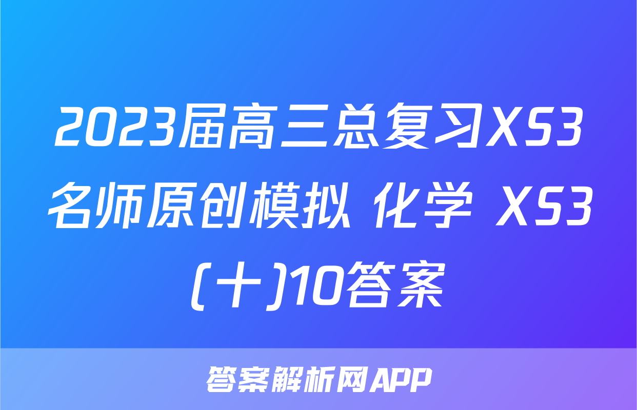 2023届高三总复习XS3名师原创模拟 化学 XS3(十)10答案