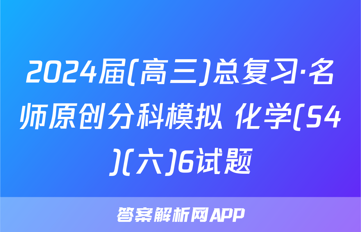 2024届(高三)总复习·名师原创分科模拟 化学(S4)(六)6试题