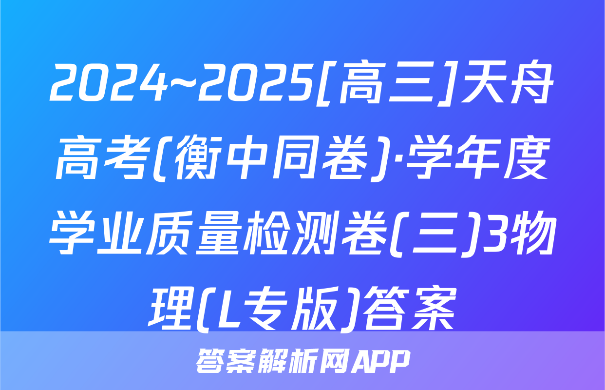 2024~2025[高三]天舟高考(衡中同卷)·学年度学业质量检测卷(三)3物理(L专版)答案