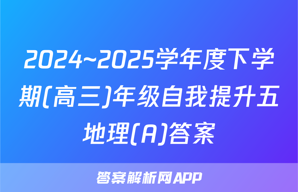 2024~2025学年度下学期(高三)年级自我提升五地理(A)答案