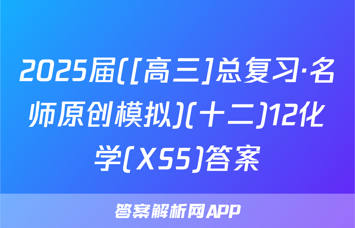2025届([高三]总复习·名师原创模拟)(十二)12化学(XS5)答案