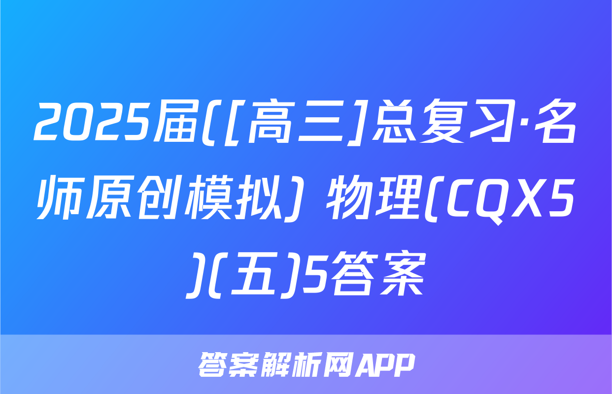 2025届([高三]总复习·名师原创模拟) 物理(CQX5)(五)5答案
