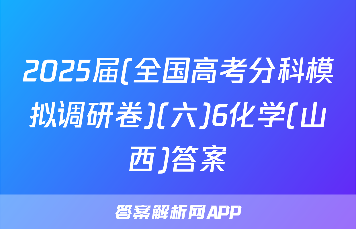 2025届(全国高考分科模拟调研卷)(六)6化学(山西)答案