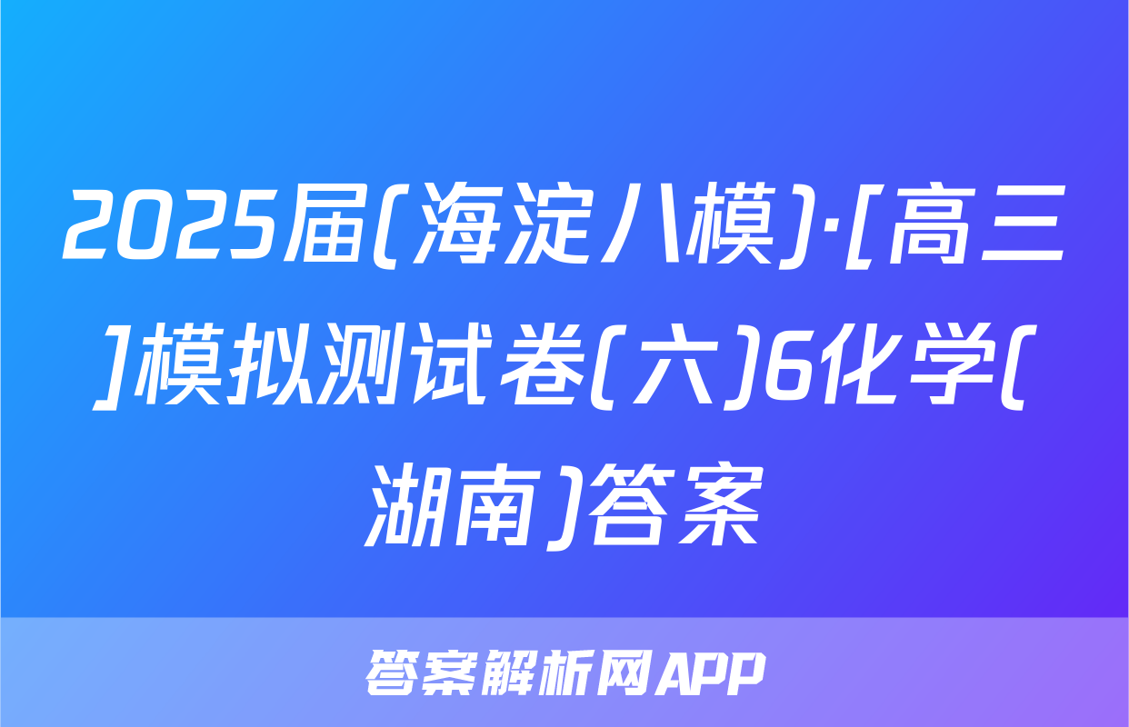 2025届(海淀八模)·[高三]模拟测试卷(六)6化学(湖南)答案