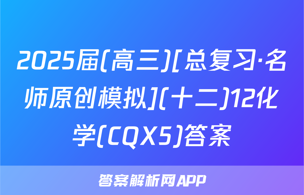 2025届(高三)[总复习·名师原创模拟](十二)12化学(CQX5)答案