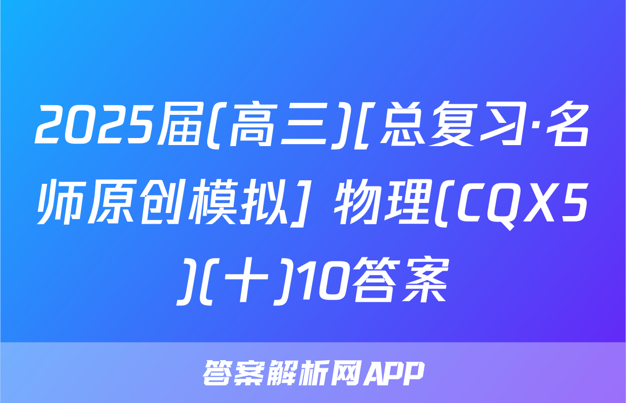 2025届(高三)[总复习·名师原创模拟] 物理(CQX5)(十)10答案