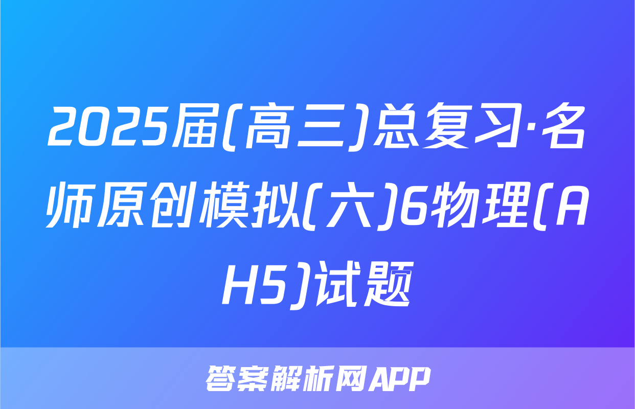 2025届(高三)总复习·名师原创模拟(六)6物理(AH5)试题
