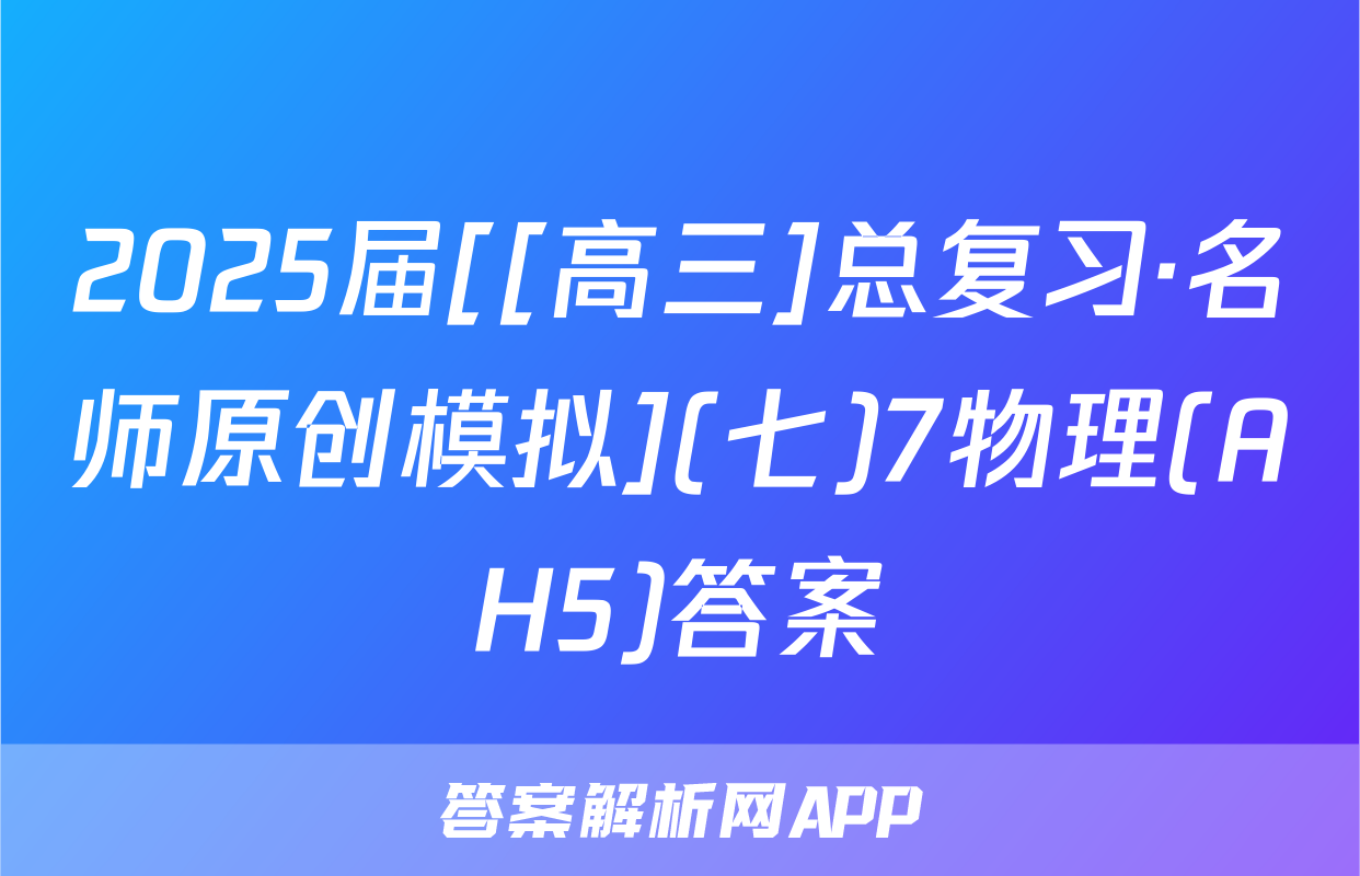 2025届[[高三]总复习·名师原创模拟](七)7物理(AH5)答案