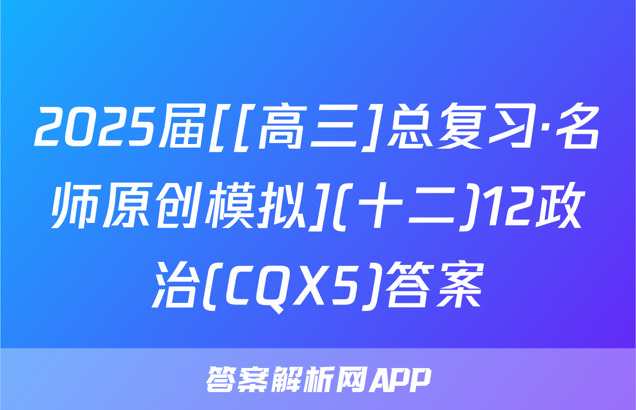 2025届[[高三]总复习·名师原创模拟](十二)12政治(CQX5)答案