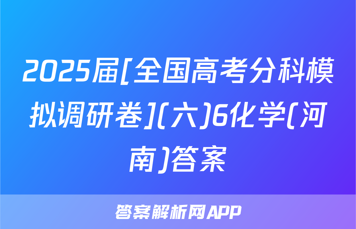 2025届[全国高考分科模拟调研卷](六)6化学(河南)答案