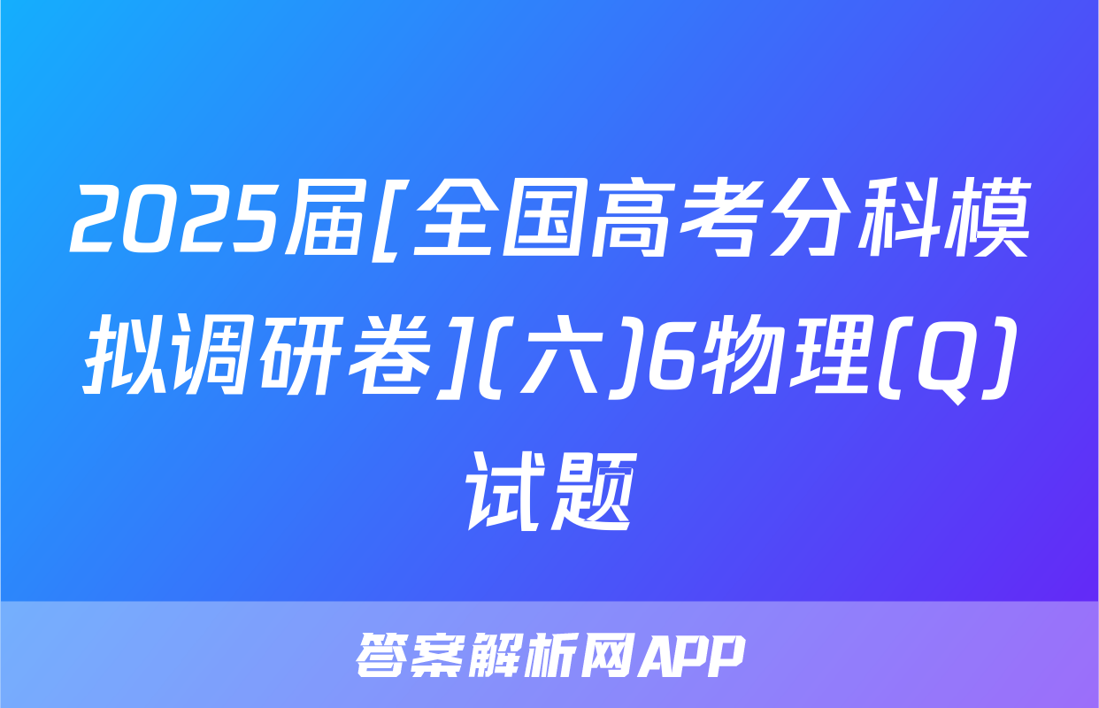 2025届[全国高考分科模拟调研卷](六)6物理(Q)试题