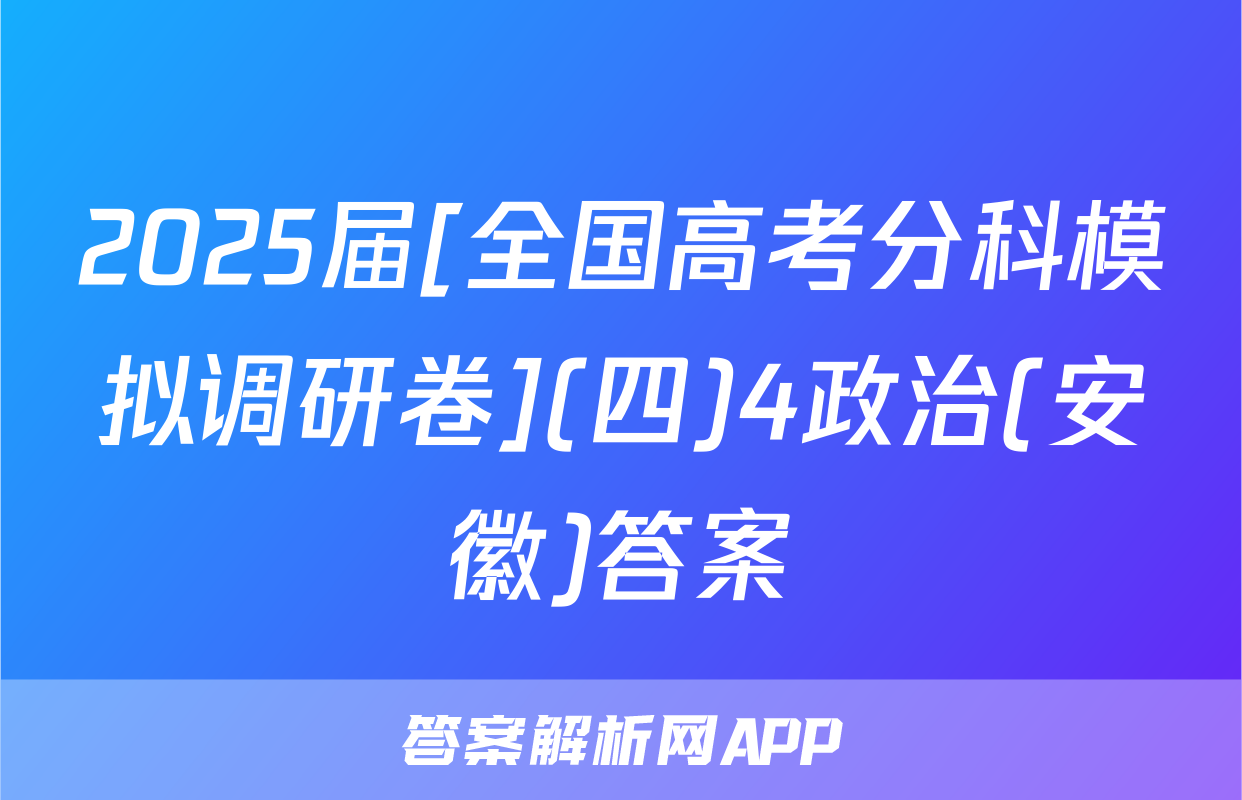 2025届[全国高考分科模拟调研卷](四)4政治(安徽)答案