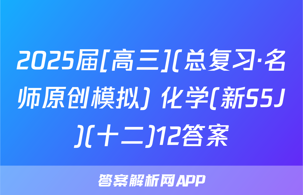 2025届[高三](总复习·名师原创模拟) 化学(新S5J)(十二)12答案