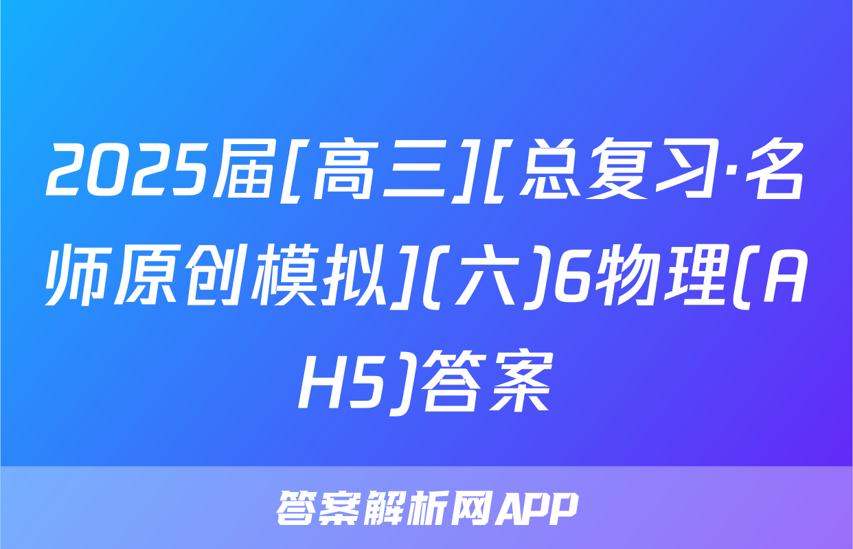 2025届[高三][总复习·名师原创模拟](六)6物理(AH5)答案