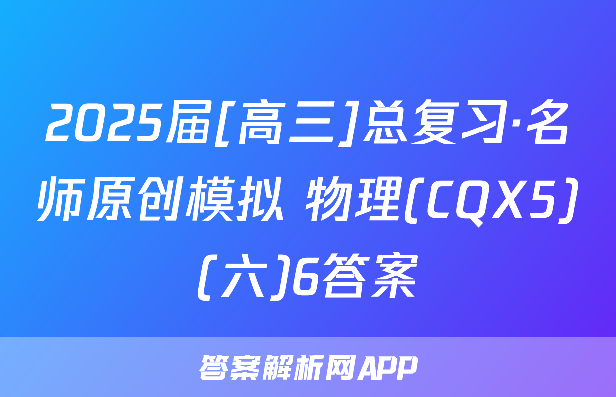 2025届[高三]总复习·名师原创模拟 物理(CQX5)(六)6答案