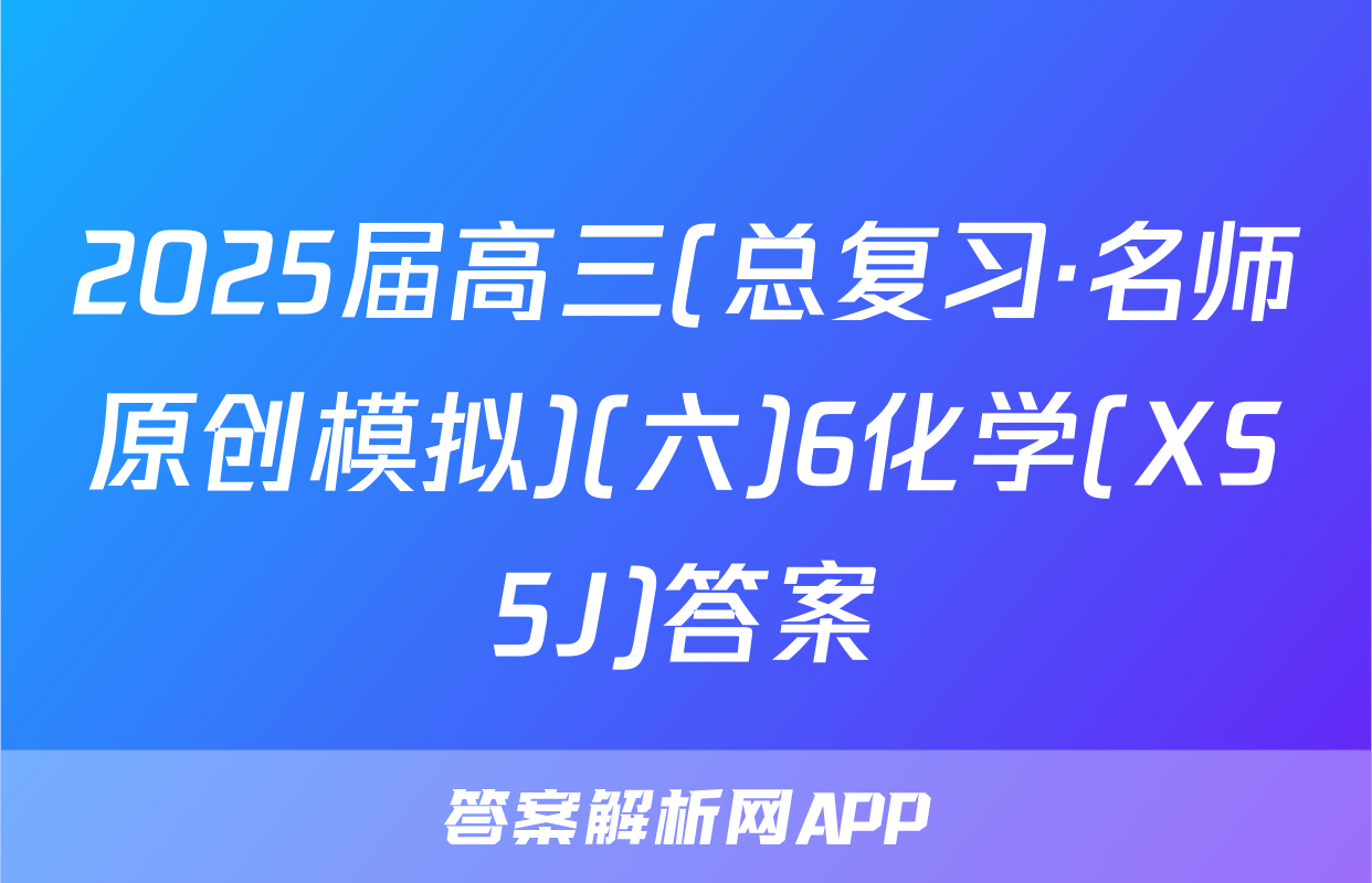 2025届高三(总复习·名师原创模拟)(六)6化学(XS5J)答案
