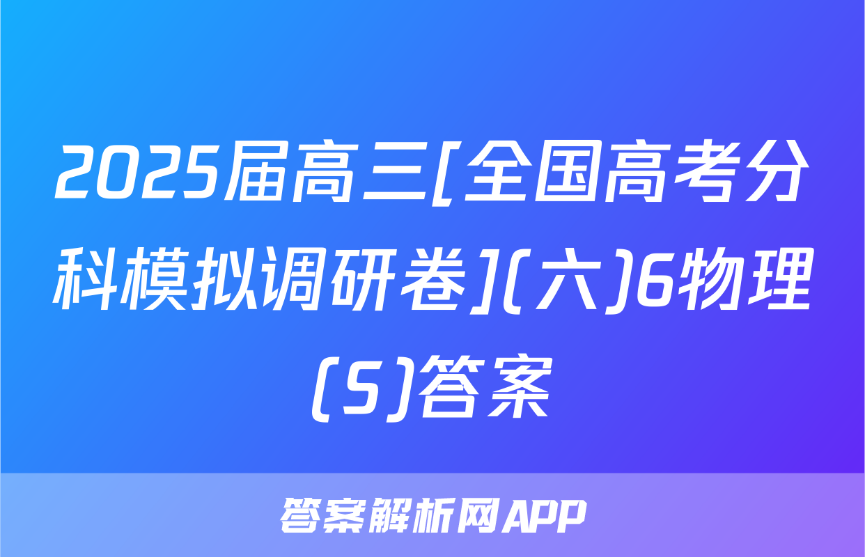 2025届高三[全国高考分科模拟调研卷](六)6物理(S)答案