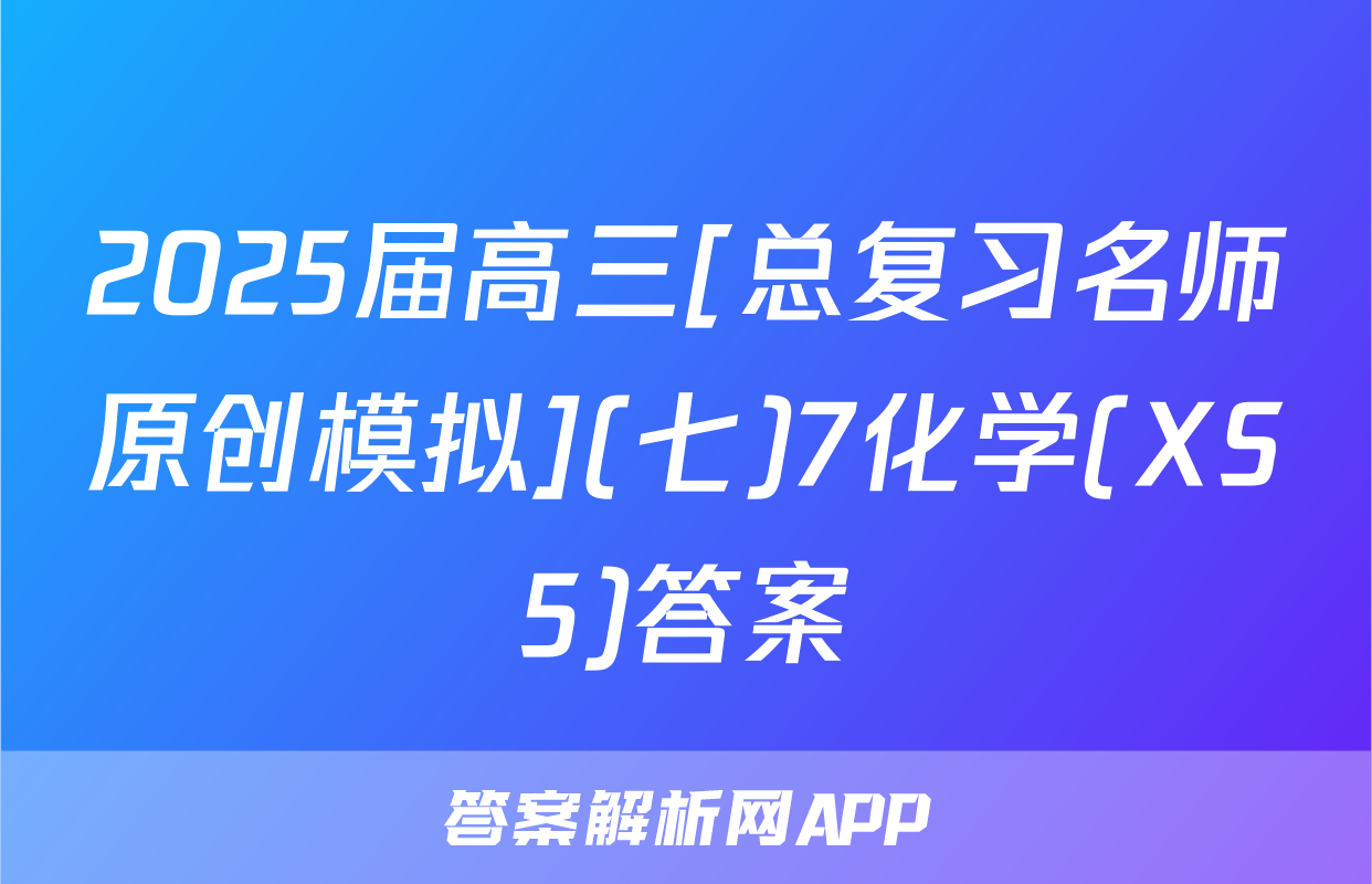 2025届高三[总复习名师原创模拟](七)7化学(XS5)答案