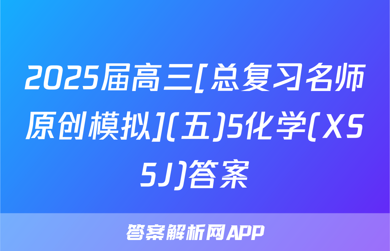 2025届高三[总复习名师原创模拟](五)5化学(XS5J)答案