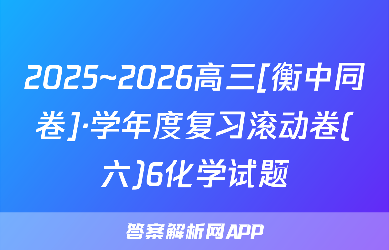 2025~2026高三[衡中同卷]·学年度复习滚动卷(六)6化学试题