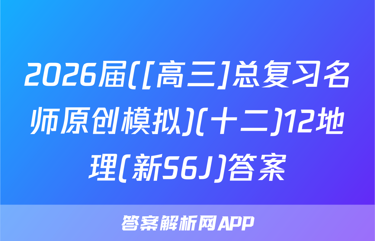 2026届([高三]总复习名师原创模拟)(十二)12地理(新S6J)答案