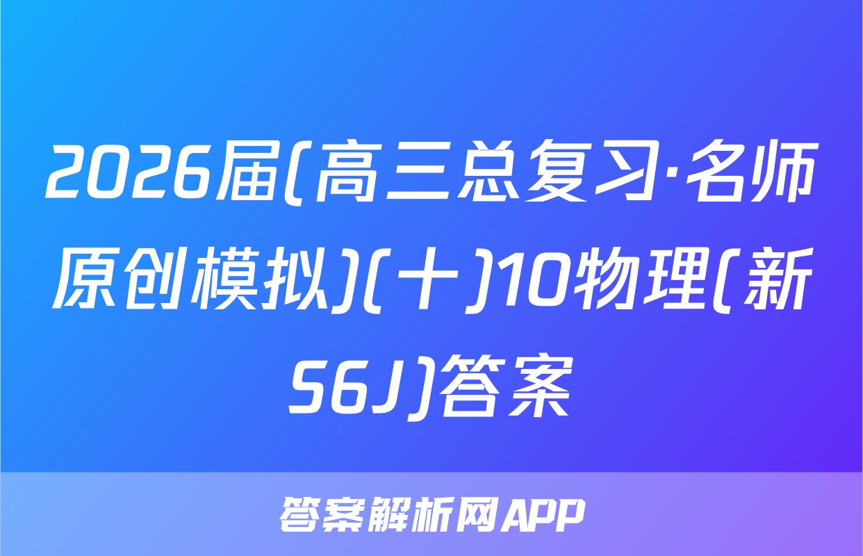 2026届(高三总复习·名师原创模拟)(十)10物理(新S6J)答案