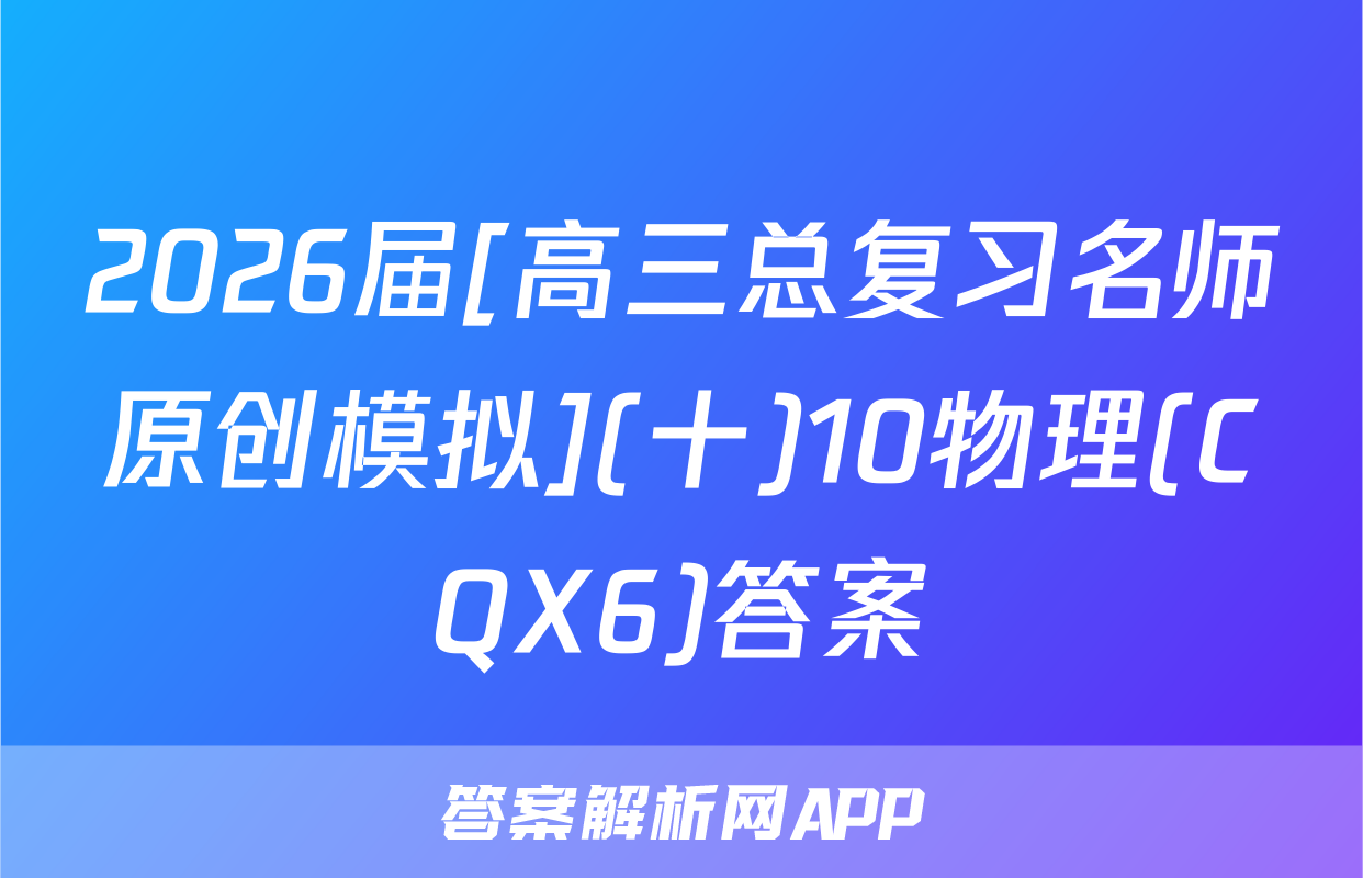 2026届[高三总复习名师原创模拟](十)10物理(CQX6)答案